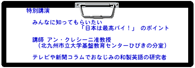 特別講演 みんなに知ってもらいたい 「日本は最高バイ!」 のポイント 講師 アン・クレシーニ准教授 (北九州市立大学基盤教育センターひびきの分室) テレビや新聞コラムでおなじみの和製英語の研究者